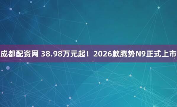 成都配资网 38.98万元起！2026款腾势N9正式上市
