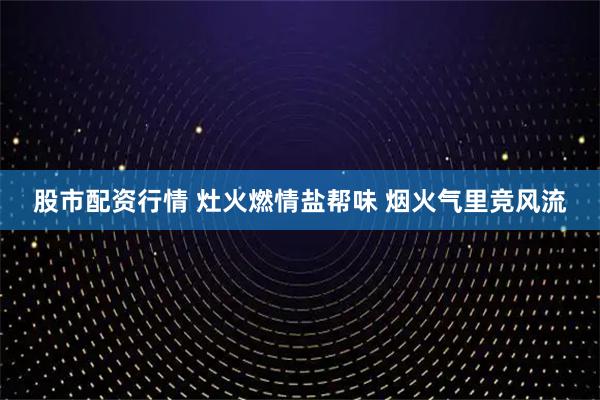 股市配资行情 灶火燃情盐帮味 烟火气里竞风流