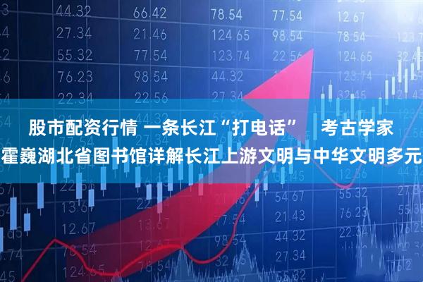 股市配资行情 一条长江“打电话”    考古学家霍巍湖北省图书馆详解长江上游文明与中华文明多元