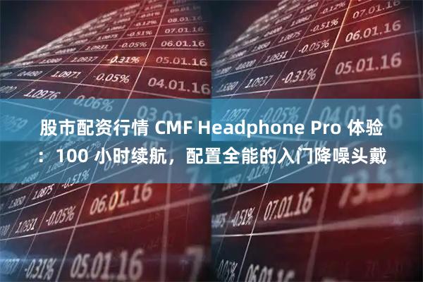 股市配资行情 CMF Headphone Pro 体验：100 小时续航，配置全能的入门降噪头戴