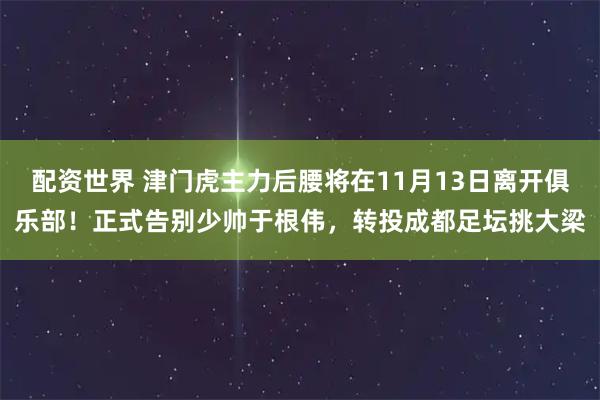 配资世界 津门虎主力后腰将在11月13日离开俱乐部！正式告别少帅于根伟，转投成都足坛挑大梁