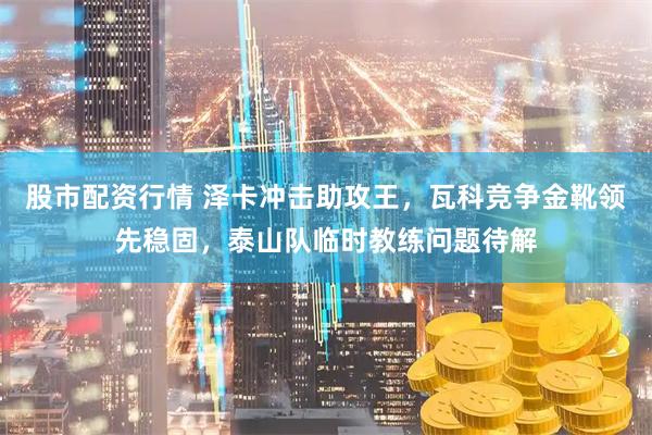 股市配资行情 泽卡冲击助攻王，瓦科竞争金靴领先稳固，泰山队临时教练问题待解
