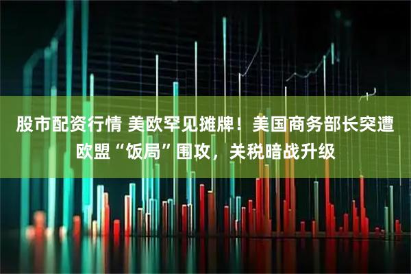 股市配资行情 美欧罕见摊牌！美国商务部长突遭欧盟“饭局”围攻，关税暗战升级