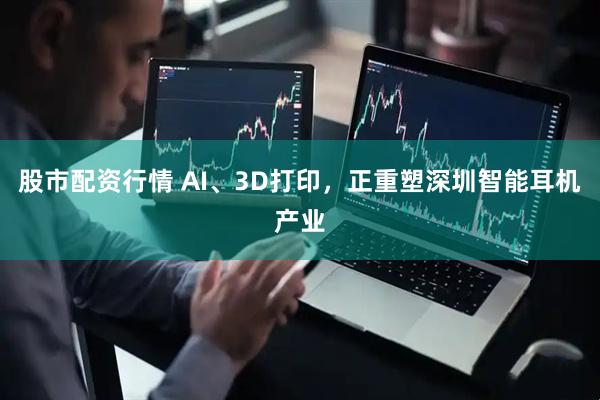 股市配资行情 AI、3D打印，正重塑深圳智能耳机产业
