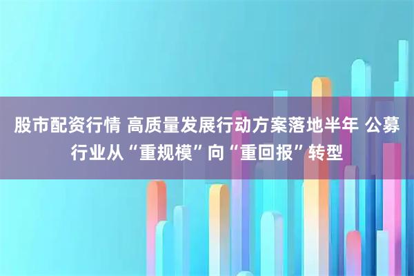股市配资行情 高质量发展行动方案落地半年 公募行业从“重规模”向“重回报”转型