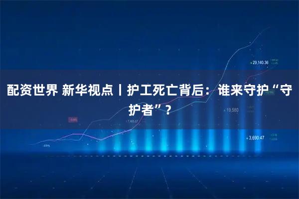 配资世界 新华视点丨护工死亡背后：谁来守护“守护者”？