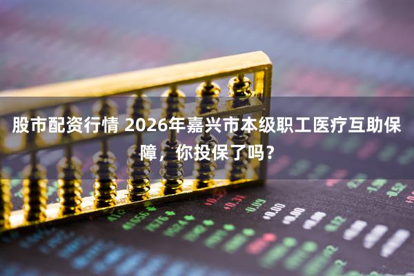 股市配资行情 2026年嘉兴市本级职工医疗互助保障，你投保了吗？