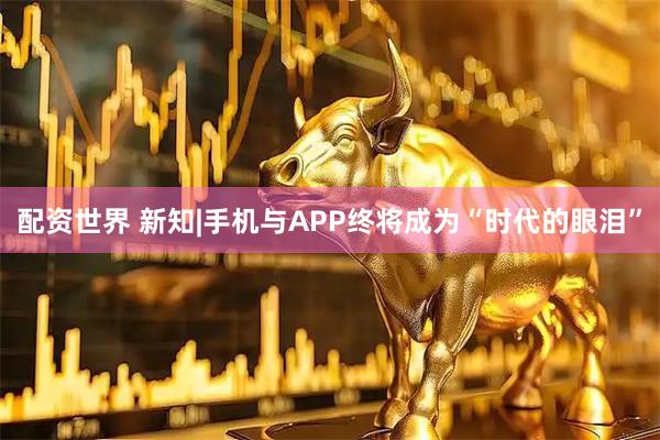 配资世界 新知|手机与APP终将成为“时代的眼泪”