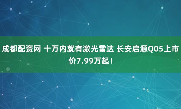 成都配资网 十万内就有激光雷达 长安启源Q05上市价7.99万起！