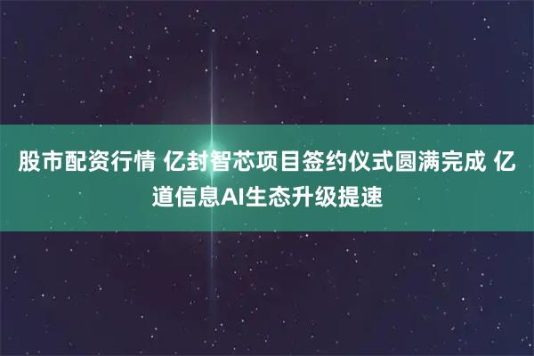 股市配资行情 亿封智芯项目签约仪式圆满完成 亿道信息AI生态升级提速