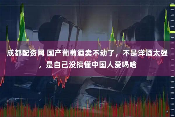 成都配资网 国产葡萄酒卖不动了，不是洋酒太强，是自己没搞懂中国人爱喝啥