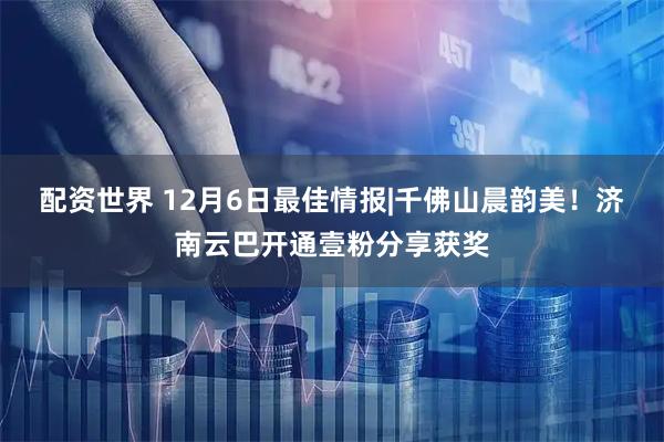 配资世界 12月6日最佳情报|千佛山晨韵美！济南云巴开通壹粉分享获奖