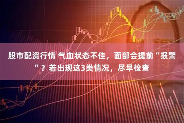 股市配资行情 气血状态不佳，面部会提前“报警”？若出现这3类情况，尽早检查