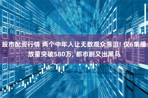 股市配资行情 两个中年人让无数观众落泪! 仅6集播放量突破580万, 都市剧又出黑马
