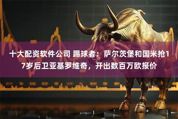 十大配资软件公司 踢球者：萨尔茨堡和国米抢17岁后卫亚基罗维奇，开出数百万欧报价