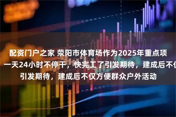 配资门户之家 荥阳市体育场作为2025年重点项目正在紧张施工中，一天24小时不停干，快完工了引发期待，建成后不仅方便群众户外活动