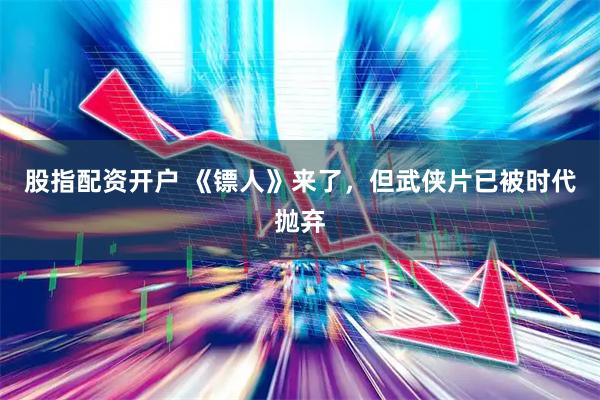 股指配资开户 《镖人》来了，但武侠片已被时代抛弃