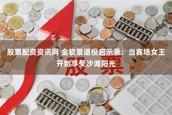股票配资资讯网 金软景退役启示录：当赛场女王开始享受沙滩阳光