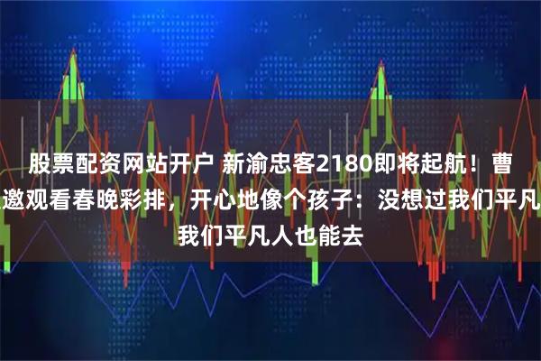 股票配资网站开户 新渝忠客2180即将起航！曹利芳谈受邀观看春晚彩排，开心地像个孩子：没想过我们平凡人也能去