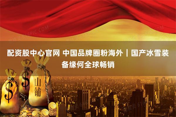 配资股中心官网 中国品牌圈粉海外｜国产冰雪装备缘何全球畅销
