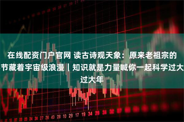 在线配资门户官网 读古诗观天象：原来老祖宗的春节藏着宇宙级浪漫｜知识就是力量喊你一起科学过大年