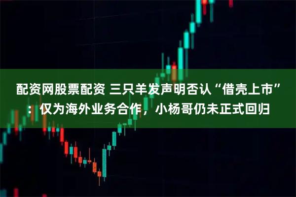 配资网股票配资 三只羊发声明否认“借壳上市”：仅为海外业务合作，小杨哥仍未正式回归