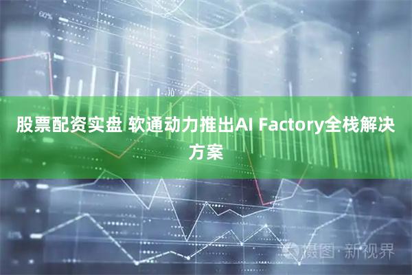 股票配资实盘 软通动力推出AI Factory全栈解决方案