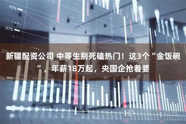 新疆配资公司 中等生别死磕热门！这3个“金饭碗”，年薪18万起，央国企抢着要