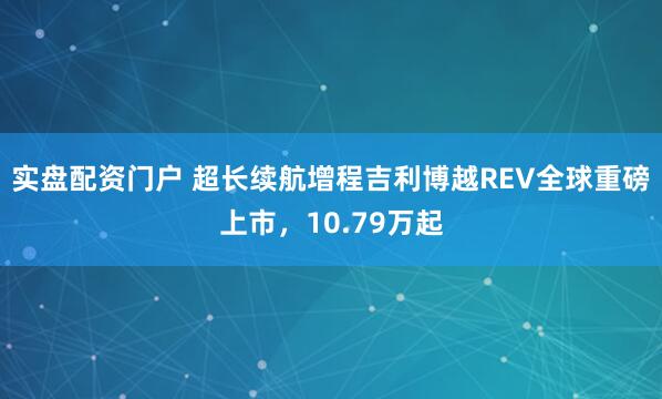 实盘配资门户 超长续航增程吉利博越REV全球重磅上市，10.79万起