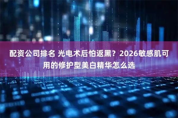 配资公司排名 光电术后怕返黑？2026敏感肌可用的修护型美白精华怎么选