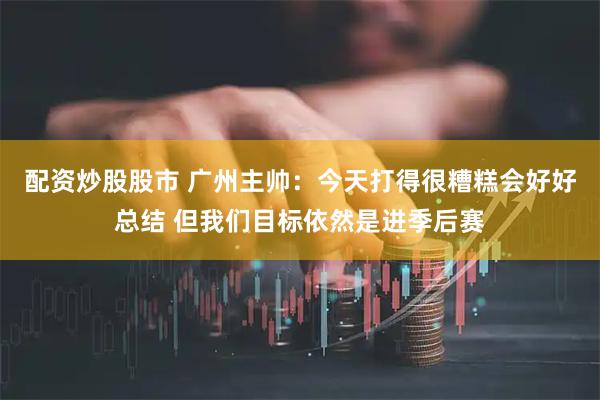 配资炒股股市 广州主帅：今天打得很糟糕会好好总结 但我们目标依然是进季后赛
