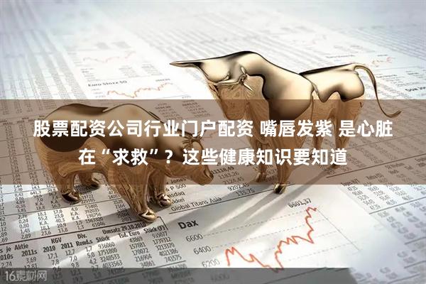 股票配资公司行业门户配资 嘴唇发紫 是心脏在“求救”？这些健康知识要知道