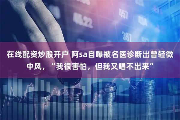 在线配资炒股开户 阿sa自曝被名医诊断出曾轻微中风,“我很害怕,但我又唱不出来”