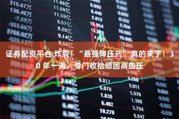 证券配资平台 炸裂！“最强降压药” 真的来了！30 年一遇，专门收拾顽固高血压