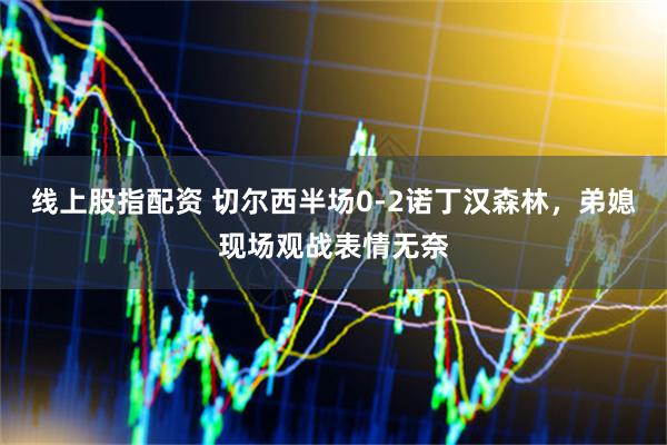 线上股指配资 切尔西半场0-2诺丁汉森林，弟媳现场观战表情无奈