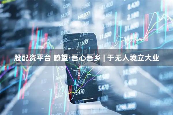 股配资平台 瞭望·吾心吾乡 | 于无人境立大业