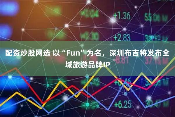 配资炒股网选 以“Fun”为名，深圳布吉将发布全域旅游品牌IP