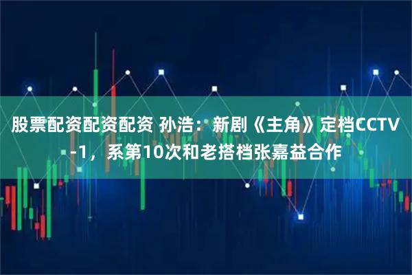 股票配资配资配资 孙浩：新剧《主角》定档CCTV-1，系第10次和老搭档张嘉益合作