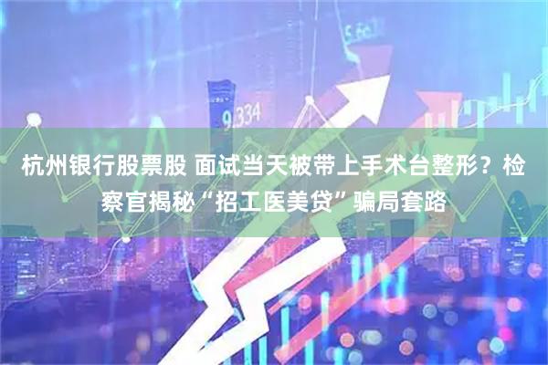 杭州银行股票股 面试当天被带上手术台整形？检察官揭秘“招工医美贷”骗局套路