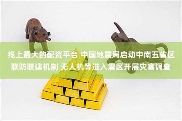 线上最大的配资平台 中国地震局启动中南五省区联防联建机制 无人机等进入震区开展灾害调查