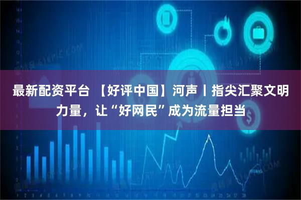 最新配资平台 【好评中国】河声丨指尖汇聚文明力量，让“好网民”成为流量担当