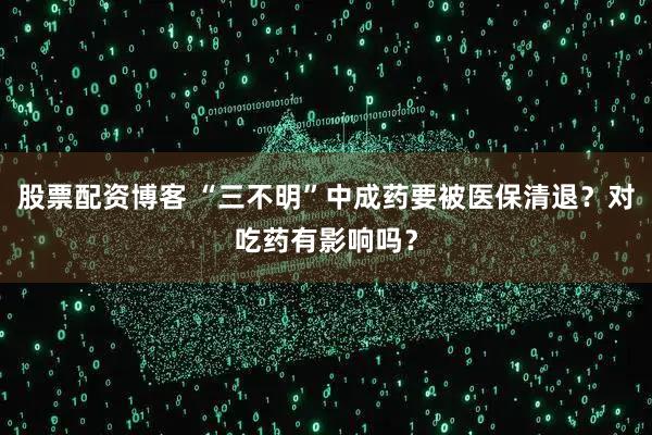 股票配资博客 “三不明”中成药要被医保清退？对吃药有影响吗？